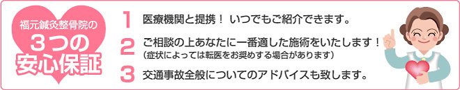福元鍼灸整骨院の3つの安心保証1.医療機関と提携!いつでもご紹介できます。2.ご相談の上あなたに一番適した施術をいたします! (症状によっては転医をお奨めする場合があります)3.交通事故全般についてのアドバイスも致します。