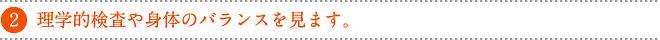 理学的検査や身体のバランスを見ます。
