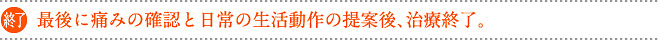 最後に痛みの確認と日常の生活動作の提案後、治療終了。